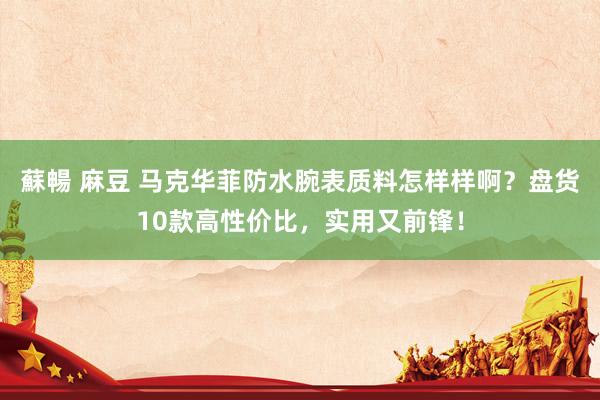 蘇暢 麻豆 马克华菲防水腕表质料怎样样啊？盘货10款高性价比，实用又前锋！