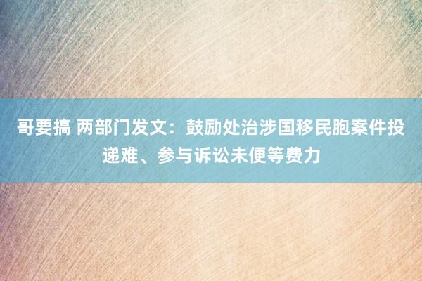 哥要搞 两部门发文：鼓励处治涉国移民胞案件投递难、参与诉讼未便等费力