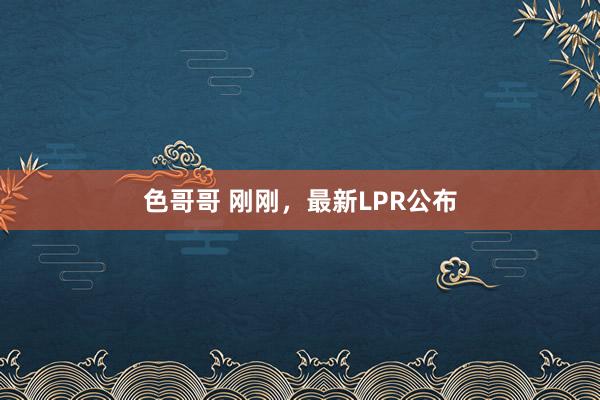 色哥哥 刚刚，最新LPR公布