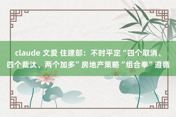 claude 文爱 住建部：不时平定“四个取消、四个裁汰、两个加多”房地产策略“组合拳”遵循
