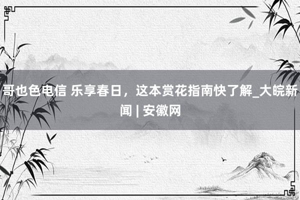 哥也色电信 乐享春日，这本赏花指南快了解_大皖新闻 | 安徽网