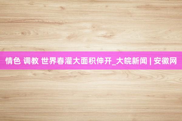 情色 调教 世界春灌大面积伸开_大皖新闻 | 安徽网