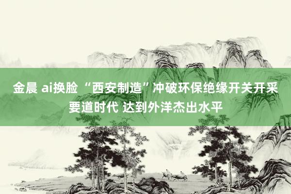 金晨 ai换脸 “西安制造”冲破环保绝缘开关开采要道时代 达到外洋杰出水平