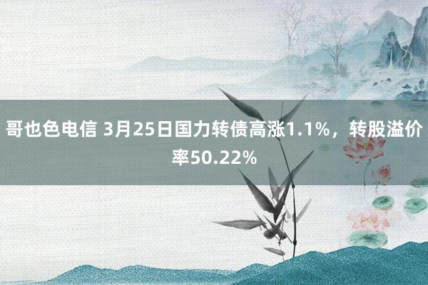 哥也色电信 3月25日国力转债高涨1.1%，转股溢价率50.22%