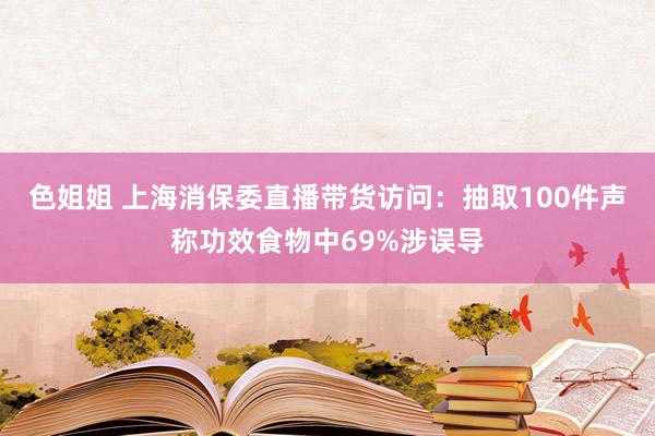 色姐姐 上海消保委直播带货访问：抽取100件声称功效食物中69%涉误导