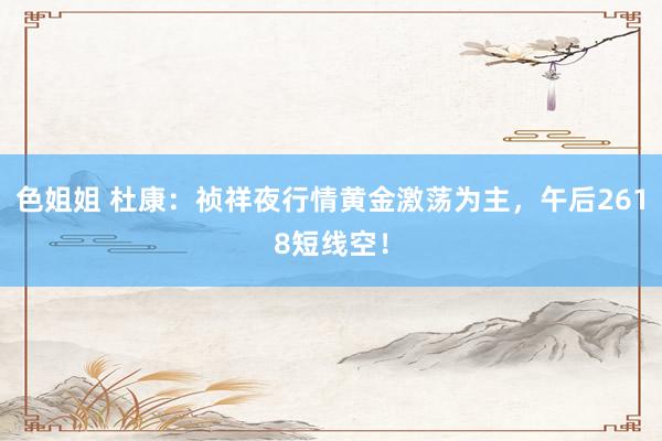 色姐姐 杜康：祯祥夜行情黄金激荡为主，午后2618短线空！