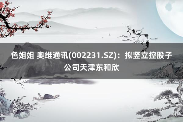 色姐姐 奥维通讯(002231.SZ)：拟竖立控股子公司天津东和欣
