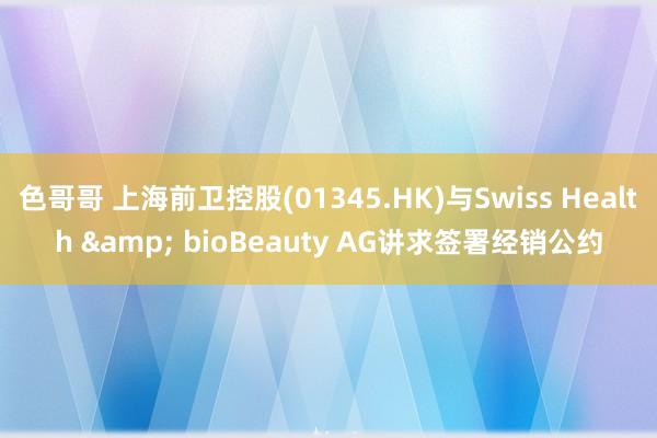 色哥哥 上海前卫控股(01345.HK)与Swiss Health & bioBeauty AG讲求签署经销公约