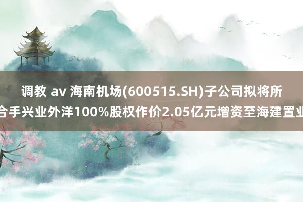 调教 av 海南机场(600515.SH)子公司拟将所合手兴业外洋100%股权作价2.05亿元增资至海建置业