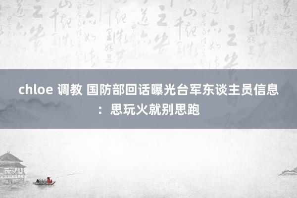chloe 调教 国防部回话曝光台军东谈主员信息：思玩火就别思跑