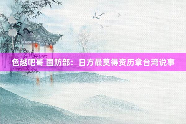 色越吧哥 国防部：日方最莫得资历拿台湾说事