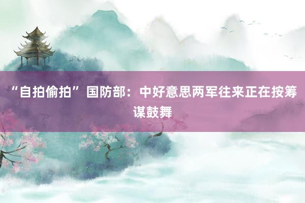 “自拍偷拍” 国防部：中好意思两军往来正在按筹谋鼓舞