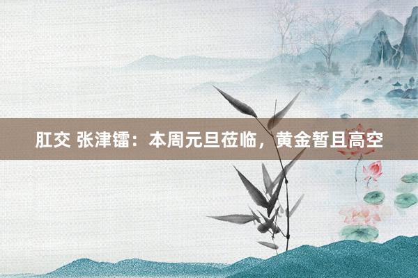 肛交 张津镭：本周元旦莅临，黄金暂且高空