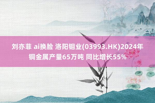 刘亦菲 ai换脸 洛阳钼业(03993.HK)2024年铜金属产量65万吨 同比增长55%