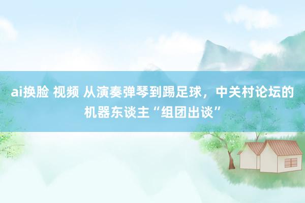 ai换脸 视频 从演奏弹琴到踢足球，中关村论坛的机器东谈主“组团出谈”