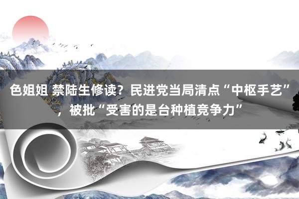 色姐姐 禁陆生修读？民进党当局清点“中枢手艺”，被批“受害的是台种植竞争力”