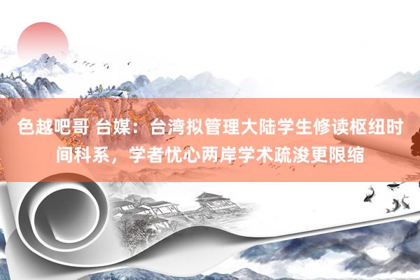 色越吧哥 台媒：台湾拟管理大陆学生修读枢纽时间科系，学者忧心两岸学术疏浚更限缩
