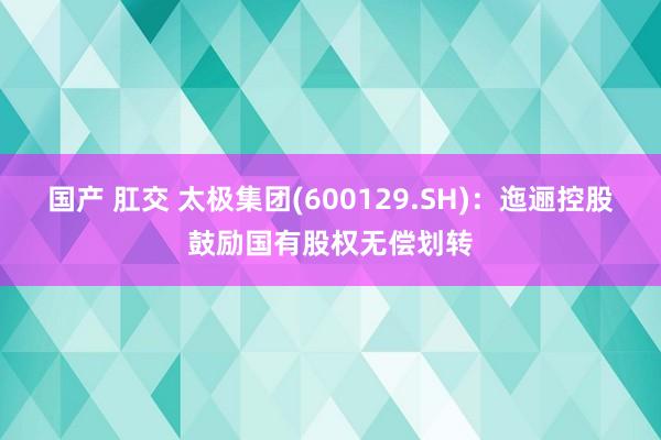 国产 肛交 太极集团(600129.SH)：迤逦控股鼓励国有股权无偿划转