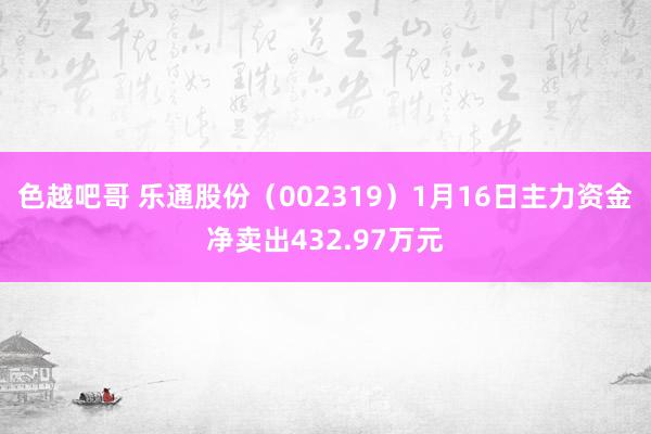 色越吧哥 乐通股份（002319）1月16日主力资金净卖出432.97万元
