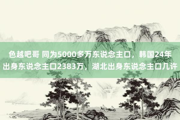 色越吧哥 同为5000多万东说念主口，韩国24年出身东说念主口2383万，湖北出身东说念主口几许