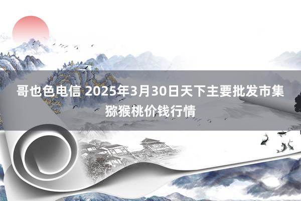哥也色电信 2025年3月30日天下主要批发市集猕猴桃价钱行情