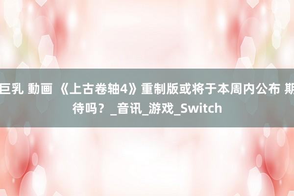 巨乳 動画 《上古卷轴4》重制版或将于本周内公布 期待吗？_音讯_游戏_Switch
