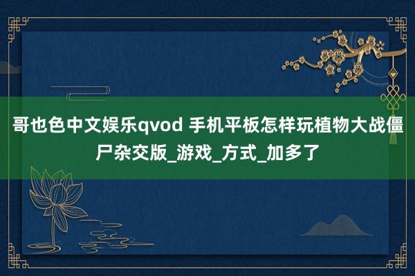 哥也色中文娱乐qvod 手机平板怎样玩植物大战僵尸杂交版_游戏_方式_加多了