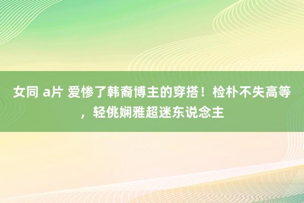女同 a片 爱惨了韩裔博主的穿搭！检朴不失高等，轻佻娴雅超迷东说念主