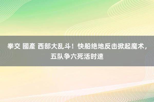 拳交 國產 西部大乱斗！快船绝地反击掀起魔术，五队争六死活时速