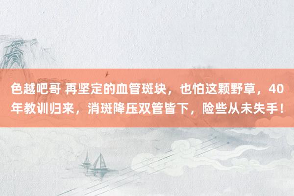 色越吧哥 再坚定的血管斑块，也怕这颗野草，40年教训归来，消斑降压双管皆下，险些从未失手！
