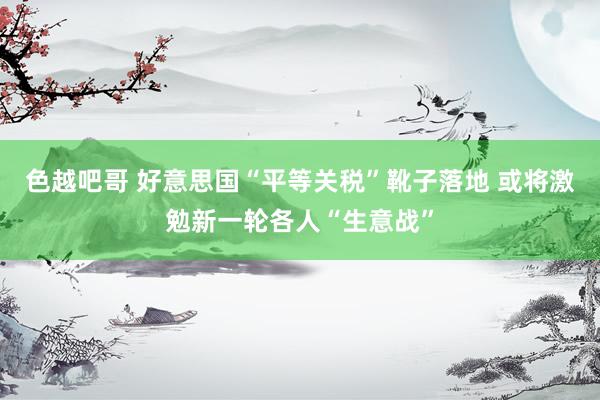 色越吧哥 好意思国“平等关税”靴子落地 或将激勉新一轮各人“生意战”