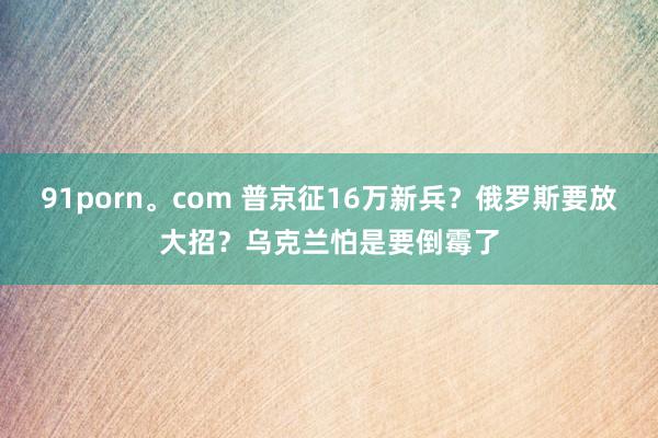 91porn。com 普京征16万新兵？俄罗斯要放大招？乌克兰怕是要倒霉了