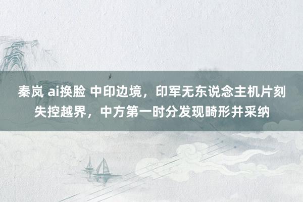 秦岚 ai换脸 中印边境，印军无东说念主机片刻失控越界，中方第一时分发现畸形并采纳