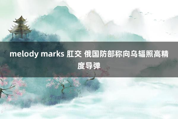 melody marks 肛交 俄国防部称向乌辐照高精度导弹