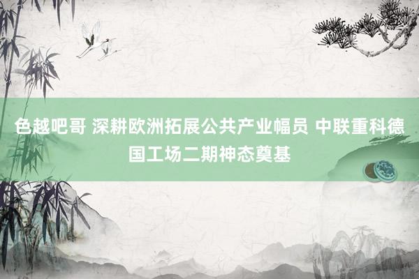 色越吧哥 深耕欧洲拓展公共产业幅员 中联重科德国工场二期神态奠基