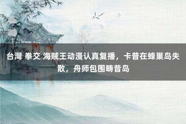台灣 拳交 海贼王动漫认真复播，卡普在蜂巢岛失散，舟师包围畴昔岛