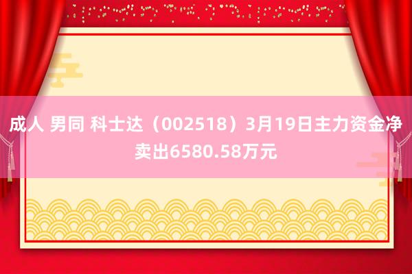 成人 男同 科士达（002518）3月19日主力资金净卖出6580.58万元