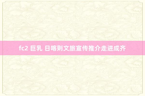 fc2 巨乳 日喀则文旅宣传推介走进成齐