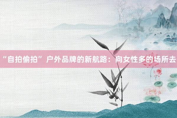 “自拍偷拍” 户外品牌的新航路：向女性多的场所去