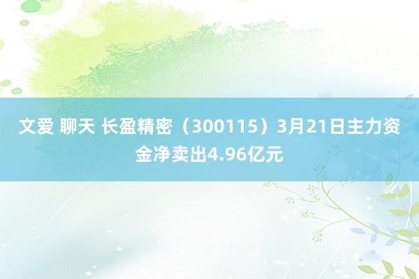 文爱 聊天 长盈精密（300115）3月21日主力资金净卖出4.96亿元