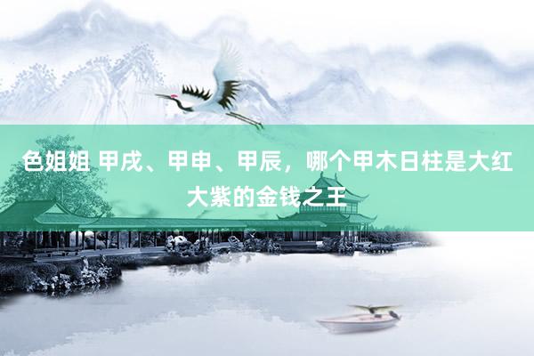 色姐姐 甲戌、甲申、甲辰，哪个甲木日柱是大红大紫的金钱之王