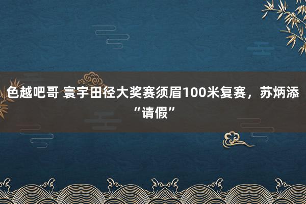 色越吧哥 寰宇田径大奖赛须眉100米复赛，苏炳添“请假”