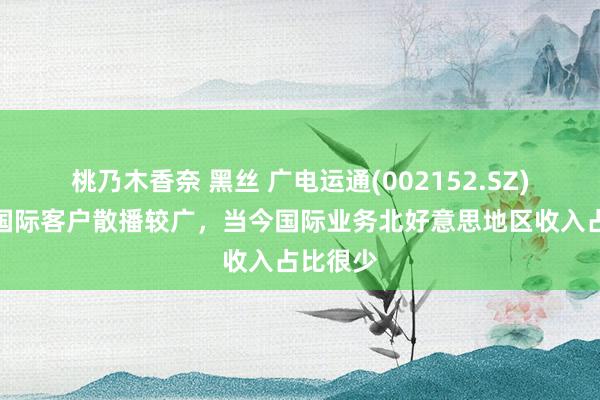 桃乃木香奈 黑丝 广电运通(002152.SZ)：公司国际客户散播较广，当今国际业务北好意思地区收入占比很少