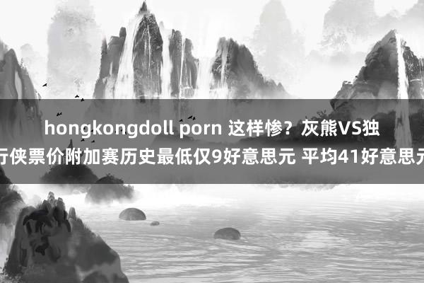 hongkongdoll porn 这样惨？灰熊VS独行侠票价附加赛历史最低仅9好意思元 平均41好意思元