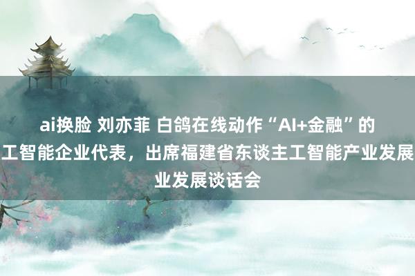 ai换脸 刘亦菲 白鸽在线动作“AI+金融”的东谈主工智能企业代表，出席福建省东谈主工智能产业发展谈话会