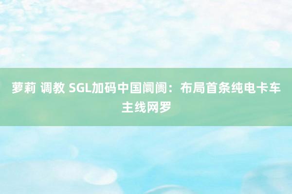萝莉 调教 SGL加码中国阛阓：布局首条纯电卡车主线网罗