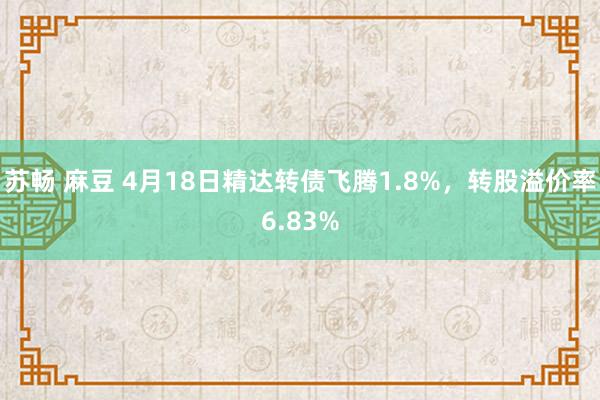 苏畅 麻豆 4月18日精达转债飞腾1.8%，转股溢价率6.83%