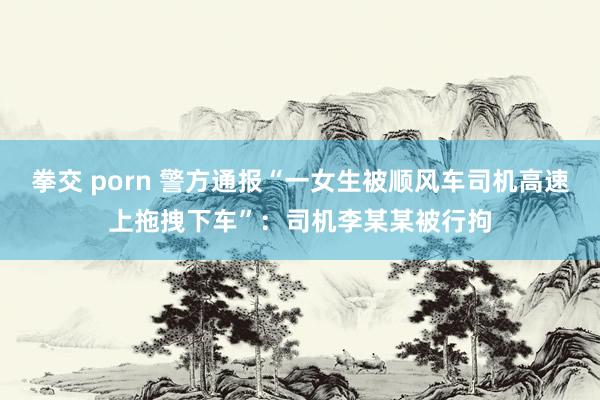 拳交 porn 警方通报“一女生被顺风车司机高速上拖拽下车”：司机李某某被行拘