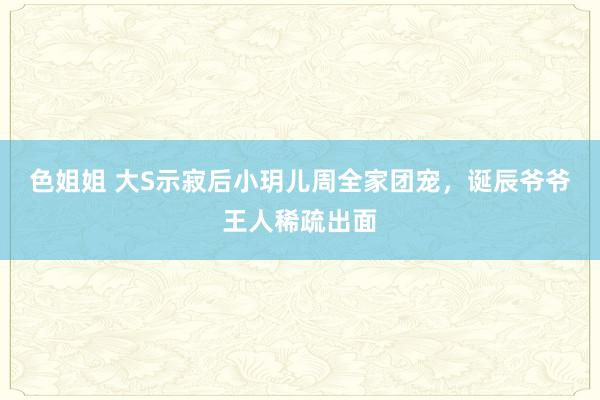 色姐姐 大S示寂后小玥儿周全家团宠，诞辰爷爷王人稀疏出面